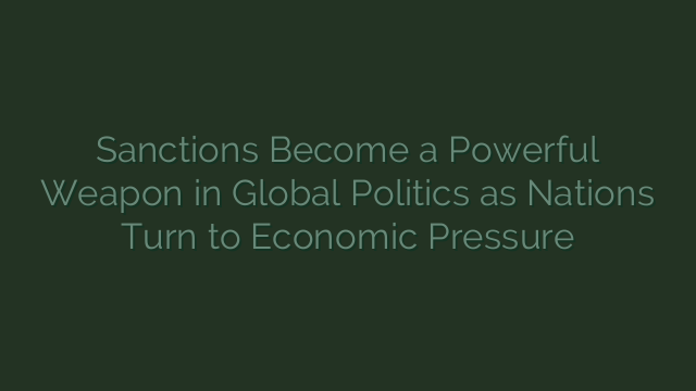Sanctions Become a Powerful Weapon in Global Politics as Nations Turn to Economic Pressure