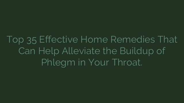 Top 35 Effective Home Remedies That Can Help Alleviate the Buildup of Phlegm in Your Throat.